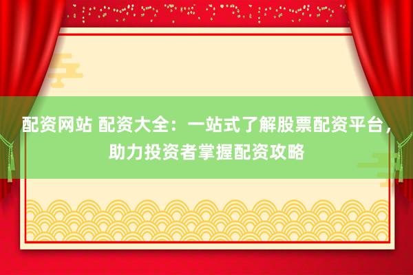 配资网站 配资大全：一站式了解股票配资平台，助力投资者掌握配资攻略