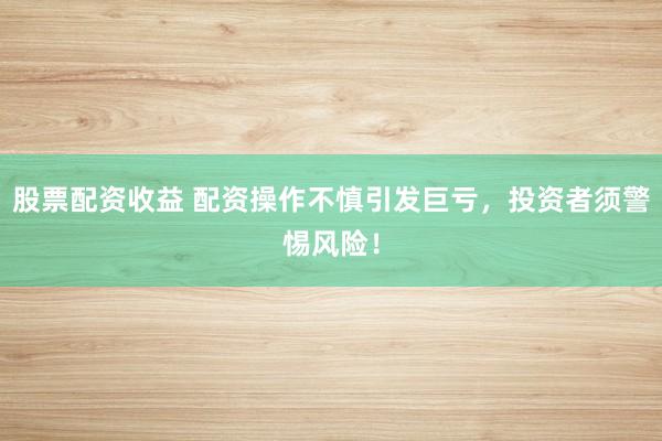 股票配资收益 配资操作不慎引发巨亏，投资者须警惕风险！