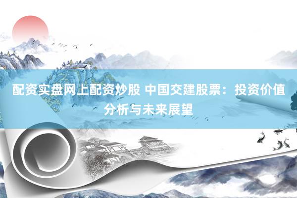 配资实盘网上配资炒股 中国交建股票：投资价值分析与未来展望