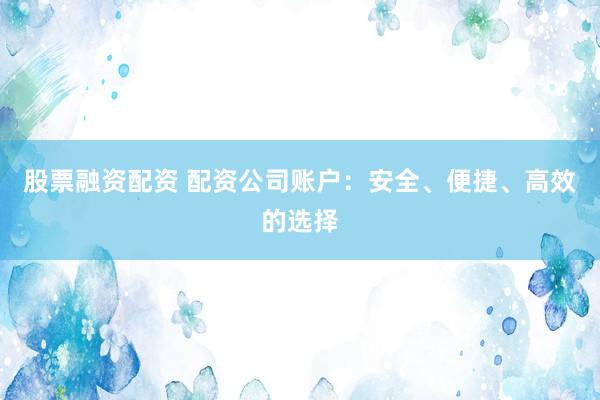 股票融资配资 配资公司账户：安全、便捷、高效的选择
