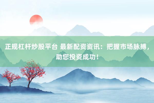 正规杠杆炒股平台 最新配资资讯：把握市场脉搏，助您投资成功！