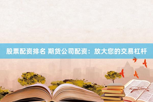 股票配资排名 期货公司配资：放大您的交易杠杆