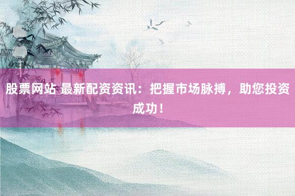 股票网站 最新配资资讯：把握市场脉搏，助您投资成功！