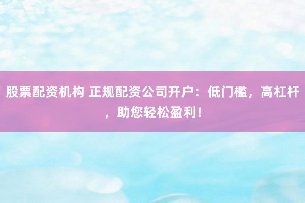 股票配资机构 正规配资公司开户：低门槛，高杠杆，助您轻松盈利！