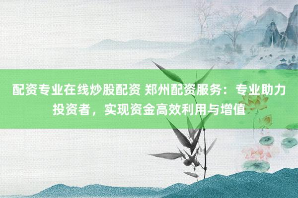 配资专业在线炒股配资 郑州配资服务:专业助力投资者,实现资金高效利用与增值