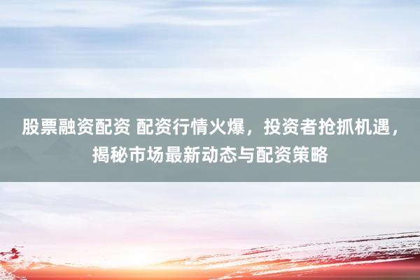 股票融资配资 配资行情火爆，投资者抢抓机遇，揭秘市场最新动态与配资策略