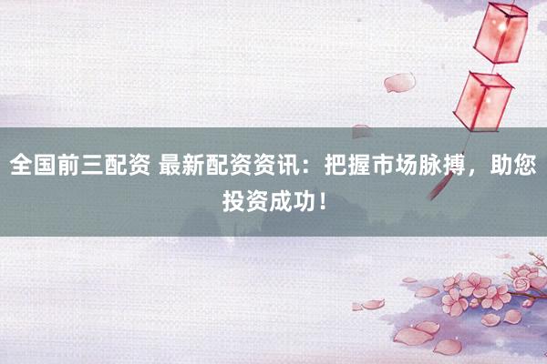 全国前三配资 最新配资资讯：把握市场脉搏，助您投资成功！