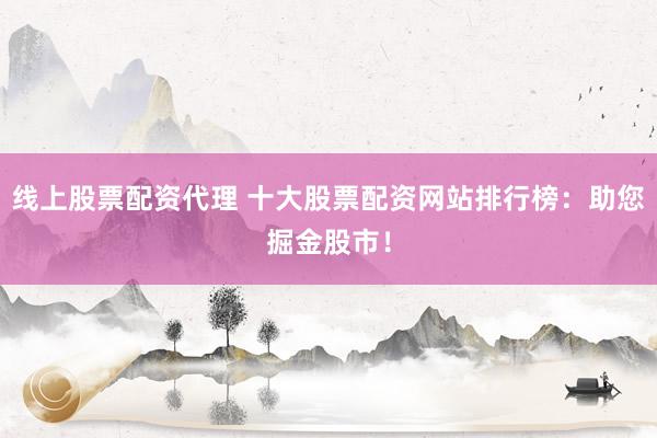 线上股票配资代理 十大股票配资网站排行榜：助您掘金股市！