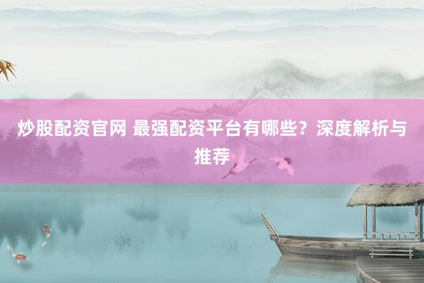 炒股配资官网 最强配资平台有哪些？深度解析与推荐