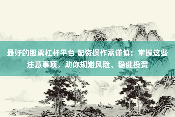 最好的股票杠杆平台 配资操作需谨慎：掌握这些注意事项，助你规避风险、稳健投资