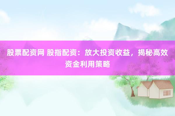 股票配资网 股指配资：放大投资收益，揭秘高效资金利用策略
