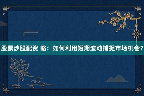 股票炒股配资 略:如何利用短期波动捕捉市场机会?