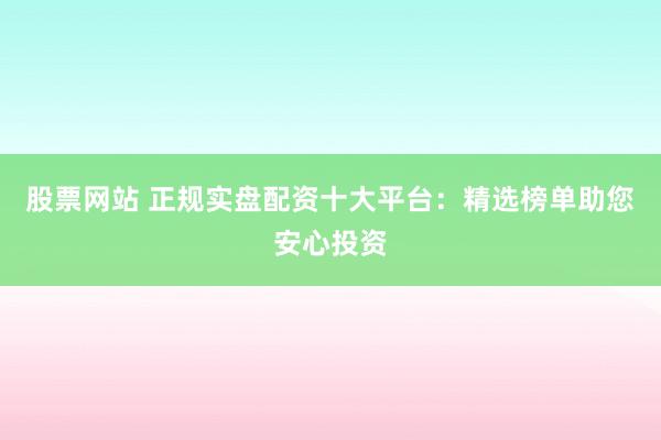 股票网站 正规实盘配资十大平台：精选榜单助您安心投资